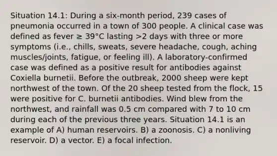 Situation 14.1: During a six-month period, 239 cases of pneumonia occurred in a town of 300 people. A clinical case was defined as fever ≥ 39°C lasting >2 days with three or more symptoms (i.e., chills, sweats, severe headache, cough, aching muscles/joints, fatigue, or feeling ill). A laboratory-confirmed case was defined as a positive result for antibodies against Coxiella burnetii. Before the outbreak, 2000 sheep were kept northwest of the town. Of the 20 sheep tested from the flock, 15 were positive for C. burnetii antibodies. Wind blew from the northwest, and rainfall was 0.5 cm compared with 7 to 10 cm during each of the previous three years. Situation 14.1 is an example of A) human reservoirs. B) a zoonosis. C) a nonliving reservoir. D) a vector. E) a focal infection.