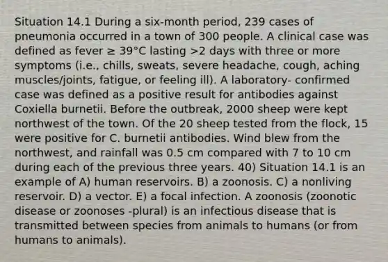 Situation 14.1 During a six-month period, 239 cases of pneumonia occurred in a town of 300 people. A clinical case was defined as fever ≥ 39°C lasting >2 days with three or more symptoms (i.e., chills, sweats, severe headache, cough, aching muscles/joints, fatigue, or feeling ill). A laboratory- confirmed case was defined as a positive result for antibodies against Coxiella burnetii. Before the outbreak, 2000 sheep were kept northwest of the town. Of the 20 sheep tested from the flock, 15 were positive for C. burnetii antibodies. Wind blew from the northwest, and rainfall was 0.5 cm compared with 7 to 10 cm during each of the previous three years. 40) Situation 14.1 is an example of A) human reservoirs. B) a zoonosis. C) a nonliving reservoir. D) a vector. E) a focal infection. A zoonosis (zoonotic disease or zoonoses -plural) is an infectious disease that is transmitted between species from animals to humans (or from humans to animals).