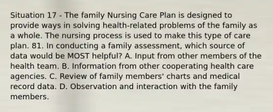 Situation 17 - The family Nursing Care Plan is designed to provide ways in solving health-related problems of the family as a whole. The nursing process is used to make this type of care plan. 81. In conducting a family assessment, which source of data would be MOST helpful? A. Input from other members of the health team. B. Information from other cooperating health care agencies. C. Review of family members' charts and medical record data. D. Observation and interaction with the family members.