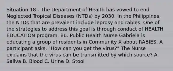 Situation 18 - The Department of Health has vowed to end Neglected Tropical Diseases (NTDs) by 2030. In the Philippines, the NTDs that are prevalent include leprosy and rabies. One of the strategies to address this goal is through conduct of HEALTH EDUCATION program. 86. Public Health Nurse Gabriela is educating a group of residents in Community X about RABIES. A participant asks, "How can you get the virus?" The Nurse explains that the virus can be transmitted by which source? A. Saliva B. Blood C. Urine D. Stool