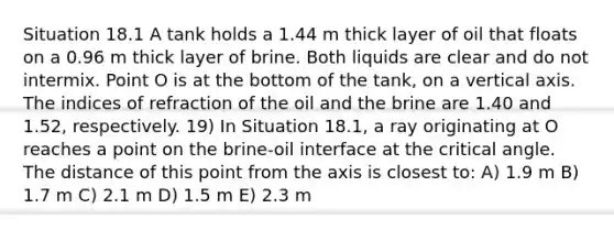 Situation 18.1 A tank holds a 1.44 m thick layer of oil that floats on a 0.96 m thick layer of brine. Both liquids are clear and do not intermix. Point O is at the bottom of the tank, on a vertical axis. The indices of refraction of the oil and the brine are 1.40 and 1.52, respectively. 19) In Situation 18.1, a ray originating at O reaches a point on the brine-oil interface at the critical angle. The distance of this point from the axis is closest to: A) 1.9 m B) 1.7 m C) 2.1 m D) 1.5 m E) 2.3 m