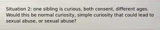 Situation 2: one sibling is curious, both consent, different ages. Would this be normal curiosity, simple curiosity that could lead to sexual abuse, or sexual abuse?