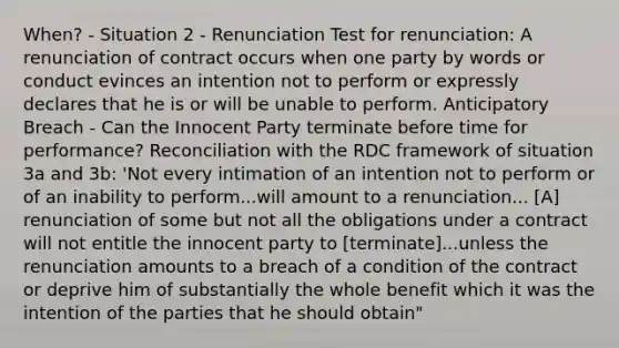 When? - Situation 2 - Renunciation Test for renunciation: A renunciation of contract occurs when one party by words or conduct evinces an intention not to perform or expressly declares that he is or will be unable to perform. Anticipatory Breach - Can the Innocent Party terminate before time for performance? Reconciliation with the RDC framework of situation 3a and 3b: 'Not every intimation of an intention not to perform or of an inability to perform...will amount to a renunciation... [A] renunciation of some but not all the obligations under a contract will not entitle the innocent party to [terminate]...unless the renunciation amounts to a breach of a condition of the contract or deprive him of substantially the whole benefit which it was the intention of the parties that he should obtain"