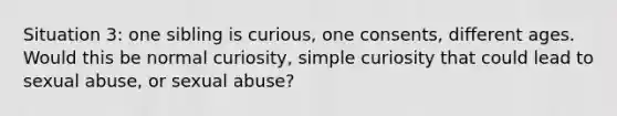 Situation 3: one sibling is curious, one consents, different ages. Would this be normal curiosity, simple curiosity that could lead to sexual abuse, or sexual abuse?