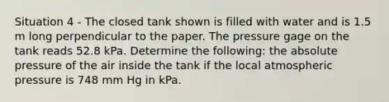 Situation 4 - The closed tank shown is filled with water and is 1.5 m long perpendicular to the paper. The pressure gage on the tank reads 52.8 kPa. Determine the following: the absolute pressure of the air inside the tank if the local atmospheric pressure is 748 mm Hg in kPa.