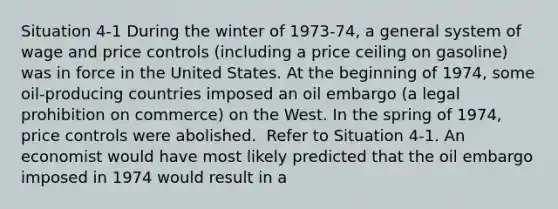 Situation 4-1 During the winter of 1973-74, a general system of wage and price controls (including a price ceiling on gasoline) was in force in the United States. At the beginning of 1974, some oil-producing countries imposed an oil embargo (a legal prohibition on commerce) on the West. In the spring of 1974, price controls were abolished. ​ Refer to Situation 4-1. An economist would have most likely predicted that the oil embargo imposed in 1974 would result in a