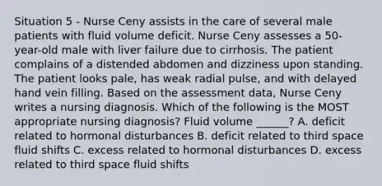 Situation 5 - Nurse Ceny assists in the care of several male patients with fluid volume deficit. Nurse Ceny assesses a 50-year-old male with liver failure due to cirrhosis. The patient complains of a distended abdomen and dizziness upon standing. The patient looks pale, has weak radial pulse, and with delayed hand vein filling. Based on the assessment data, Nurse Ceny writes a nursing diagnosis. Which of the following is the MOST appropriate nursing diagnosis? Fluid volume ______? A. deficit related to hormonal disturbances B. deficit related to third space fluid shifts C. excess related to hormonal disturbances D. excess related to third space fluid shifts