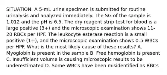 SITUATION: A 5-mL urine specimen is submitted for routine urinalysis and analyzed immediately. The SG of the sample is 1.012 and the pH is 6.5. The dry reagent strip test for blood is a large positive (3+) and the microscopic examination shows 11-20 RBCs per HPF. The leukocyte esterase reaction is a small positive (1+), and the microscopic examination shows 0-5 WBCs per HPF. What is the most likely cause of these results? A. Myoglobin is present in the sample B. Free hemoglobin is present C. Insufficient volume is causing microscopic results to be underestimated D. Some WBCs have been misidentified as RBCs