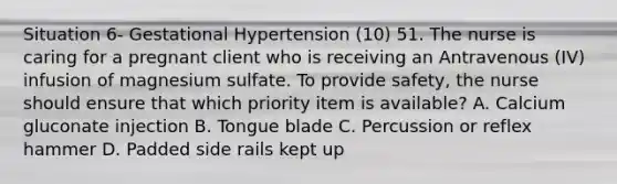 Situation 6- Gestational Hypertension (10) 51. The nurse is caring for a pregnant client who is receiving an Antravenous (IV) infusion of magnesium sulfate. To provide safety, the nurse should ensure that which priority item is available? A. Calcium gluconate injection B. Tongue blade C. Percussion or reflex hammer D. Padded side rails kept up