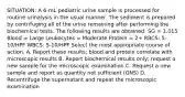 SITUATION: A 6-mL pediatric urine sample is processed for routine urinalysis in the usual manner. The sediment is prepared by centrifuging all of the urine remaining after performing the biochemical tests. The following results are obtained: SG = 1.015 Blood = Large Leukocytes = Moderate Protein = 2+ RBCS: 5-10/HPF WBCS: 5-10/HPF Select the most appropriate course of action. A. Report these results; blood and protein correlate with microscopic results B. Report biochemical results only; request a new sample for the microscopic examination C. Request a new sample and report as quantity not sufficient (QNS) D. Recentrifuge the supernatant and repeat the microscopic examination