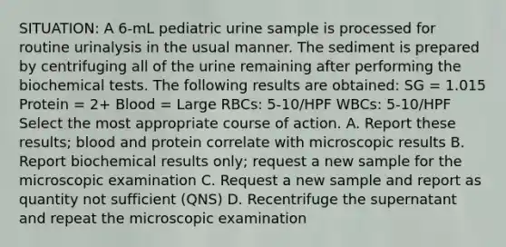 SITUATION: A 6-mL pediatric urine sample is processed for routine urinalysis in the usual manner. The sediment is prepared by centrifuging all of the urine remaining after performing the biochemical tests. The following results are obtained: SG = 1.015 Protein = 2+ Blood = Large RBCs: 5-10/HPF WBCs: 5-10/HPF Select the most appropriate course of action. A. Report these results; blood and protein correlate with microscopic results B. Report biochemical results only; request a new sample for the microscopic examination C. Request a new sample and report as quantity not sufficient (QNS) D. Recentrifuge the supernatant and repeat the microscopic examination