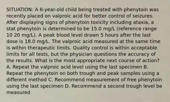 SITUATION: A 6-year-old child being treated with phenytoin was recently placed on valproic acid for better control of seizures. After displaying signs of phenytoin toxicity including ataxia, a stat phenytoin is determined to be 15.0 mg/L (reference range 10 20 mg/L). A peak blood level drawn 5 hours after the last dose is 18.0 mg/L. The valproic acid measured at the same time is within therapeutic limits. Quality control is within acceptable limits for all tests, but the physician questions the accuracy of the results. What is the most appropriate next course of action? A. Repeat the valproic acid level using the last specimen B. Repeat the phenytoin on both trough and peak samples using a different method C. Recommend measurement of free phenytoin using the last specimen D. Recommend a second trough level be measured