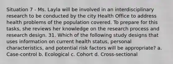 Situation 7 - Ms. Layla will be involved in an interdisciplinary research to be conducted by the city Health Office to address health problems of the population covered. To prepare for this tasks, she reviews her knowledge on the research process and research design. 31. Which of the following study designs that uses information on current health status, personal characteristics, and potential risk factors will be appropriate? a. Case-control b. Ecological c. Cohort d. Cross-sectional