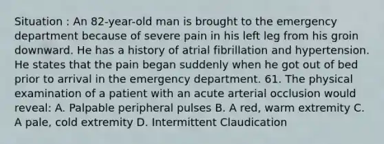 Situation : An 82-year-old man is brought to the emergency department because of severe pain in his left leg from his groin downward. He has a history of atrial fibrillation and hypertension. He states that the pain began suddenly when he got out of bed prior to arrival in the emergency department. 61. The physical examination of a patient with an acute arterial occlusion would reveal: A. Palpable peripheral pulses B. A red, warm extremity C. A pale, cold extremity D. Intermittent Claudication