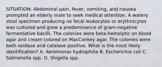 SITUATION: Abdominal pain, fever, vomiting, and nausea prompted an elderly male to seek medical attention. A watery stool specimen producing no fecal leukocytes or erythrocytes was cultured and grew a predominance of gram-negative fermentative bacilli. The colonies were beta-hemolytic on blood agar and cream colored on MacConkey agar. The colonies were both oxidase and catalase positive. What is the most likely identification? A. Aeromonas hydrophilia B. Escherichia coli C. Salmonella spp. D. Shigella spp.