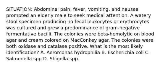 SITUATION: Abdominal pain, fever, vomiting, and nausea prompted an elderly male to seek medical attention. A watery stool specimen producing no fecal leukocytes or erythrocytes was cultured and grew a predominance of gram-negative fermentative bacilli. The colonies were beta-hemolytic on blood agar and cream colored on MacConkey agar. The colonies were both oxidase and catalase positive. What is the most likely identification? A. Aeromonas hydrophilia B. Escherichia coli C. Salmonella spp D. Shigella spp.