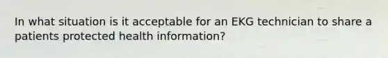 In what situation is it acceptable for an EKG technician to share a patients protected health information?