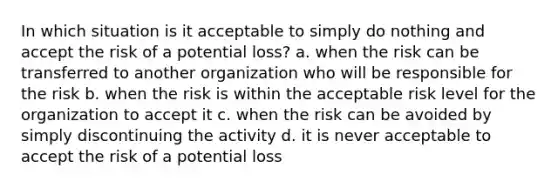 In which situation is it acceptable to simply do nothing and accept the risk of a potential loss? a. when the risk can be transferred to another organization who will be responsible for the risk b. when the risk is within the acceptable risk level for the organization to accept it c. when the risk can be avoided by simply discontinuing the activity d. it is never acceptable to accept the risk of a potential loss