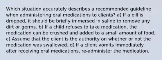 Which situation accurately describes a recommended guideline when administering oral medications to clients? a) If a pill is dropped, it should be briefly immersed in saline to remove any dirt or germs. b) If a child refuses to take medication, the medication can be crushed and added to a small amount of food. c) Assume that the client is the authority on whether or not the medication was swallowed. d) If a client vomits immediately after receiving oral medications, re-administer the medication.