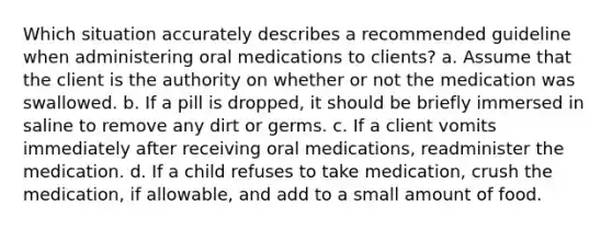 Which situation accurately describes a recommended guideline when administering oral medications to clients? a. Assume that the client is the authority on whether or not the medication was swallowed. b. If a pill is dropped, it should be briefly immersed in saline to remove any dirt or germs. c. If a client vomits immediately after receiving oral medications, readminister the medication. d. If a child refuses to take medication, crush the medication, if allowable, and add to a small amount of food.