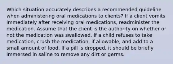 Which situation accurately describes a recommended guideline when administering oral medications to clients? If a client vomits immediately after receiving oral medications, readminister the medication. Assume that the client is the authority on whether or not the medication was swallowed. If a child refuses to take medication, crush the medication, if allowable, and add to a small amount of food. If a pill is dropped, it should be briefly immersed in saline to remove any dirt or germs.