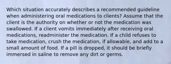 Which situation accurately describes a recommended guideline when administering oral medications to clients? Assume that the client is the authority on whether or not the medication was swallowed. If a client vomits immediately after receiving oral medications, readminister the medication. If a child refuses to take medication, crush the medication, if allowable, and add to a small amount of food. If a pill is dropped, it should be briefly immersed in saline to remove any dirt or germs.