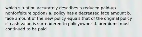 which situation accurately describes a reduced paid-up nonforfeiture option? a. policy has a decreased face amount b. face amount of the new policy equals that of the original policy c. cash value is surrendered to policyowner d. premiums must continued to be paid