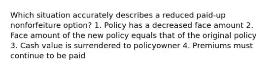 Which situation accurately describes a reduced paid-up nonforfeiture option? 1. Policy has a decreased face amount 2. Face amount of the new policy equals that of the original policy 3. Cash value is surrendered to policyowner 4. Premiums must continue to be paid