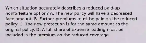 Which situation accurately describes a reduced paid-up nonforfeiture option? A. The new policy will have a decreased face amount. B. Further premiums must be paid on the reduced policy. C. The new protection is for the same amount as the original policy. D. A full share of expense loading must be included in the premium on the reduced coverage.