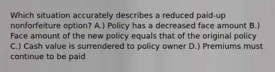 Which situation accurately describes a reduced paid-up nonforfeiture option? A.) Policy has a decreased face amount B.) Face amount of the new policy equals that of the original policy C.) Cash value is surrendered to policy owner D.) Premiums must continue to be paid