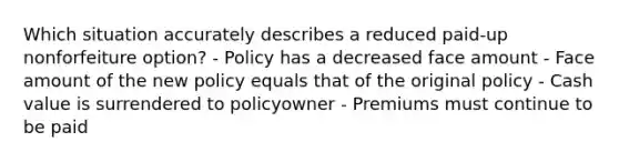 Which situation accurately describes a reduced paid-up nonforfeiture option? - Policy has a decreased face amount - Face amount of the new policy equals that of the original policy - Cash value is surrendered to policyowner - Premiums must continue to be paid