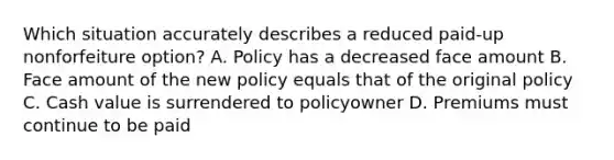 Which situation accurately describes a reduced paid-up nonforfeiture option? A. Policy has a decreased face amount B. Face amount of the new policy equals that of the original policy C. Cash value is surrendered to policyowner D. Premiums must continue to be paid