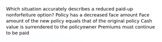 Which situation accurately describes a reduced paid-up nonforfeiture option? Policy has a decreased face amount Face amount of the new policy equals that of the original policy Cash value is surrendered to the policyowner Premiums must continue to be paid