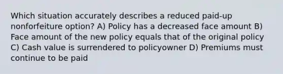 Which situation accurately describes a reduced paid-up nonforfeiture option? A) Policy has a decreased face amount B) Face amount of the new policy equals that of the original policy C) Cash value is surrendered to policyowner D) Premiums must continue to be paid