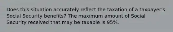 Does this situation accurately reflect the taxation of a taxpayer's Social Security benefits? The maximum amount of Social Security received that may be taxable is 95%.