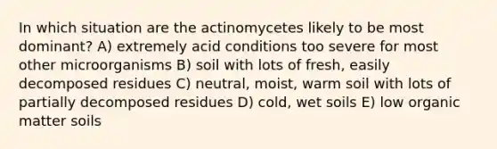 In which situation are the actinomycetes likely to be most dominant? A) extremely acid conditions too severe for most other microorganisms B) soil with lots of fresh, easily decomposed residues C) neutral, moist, warm soil with lots of partially decomposed residues D) cold, wet soils E) low organic matter soils