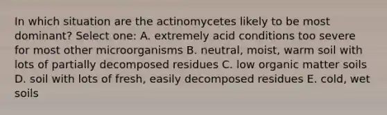 In which situation are the actinomycetes likely to be most dominant? Select one: A. extremely acid conditions too severe for most other microorganisms B. neutral, moist, warm soil with lots of partially decomposed residues C. low organic matter soils D. soil with lots of fresh, easily decomposed residues E. cold, wet soils