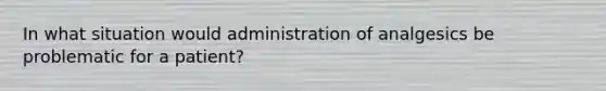 In what situation would administration of analgesics be problematic for a patient?