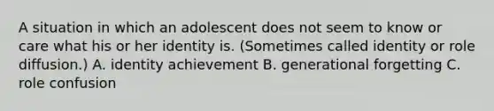 A situation in which an adolescent does not seem to know or care what his or her identity is. (Sometimes called identity or role diffusion.) A. identity achievement B. generational forgetting C. role confusion