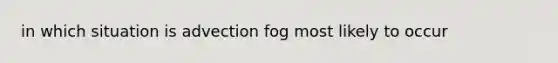 in which situation is advection fog most likely to occur