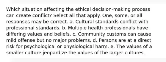 Which situation affecting the ethical decision-making process can create conflict? Select all that apply. One, some, or all responses may be correct. a. Cultural standards conflict with professional standards. b. Multiple health professionals have differing values and beliefs. c. Community customs can cause mild offense but no major problems. d. Persons are at a direct risk for psychological or physiological harm. e. The values of a smaller culture jeopardize the values of the larger cultures.