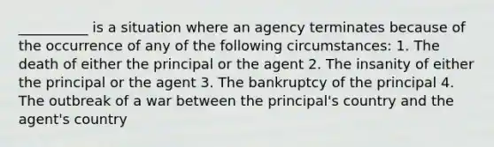 __________ is a situation where an agency terminates because of the occurrence of any of the following circumstances: 1. The death of either the principal or the agent 2. The insanity of either the principal or the agent 3. The bankruptcy of the principal 4. The outbreak of a war between the principal's country and the agent's country