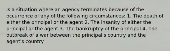 is a situation where an agency terminates because of the occurrence of any of the following circumstances: 1. The death of either the principal or the agent 2. The insanity of either the principal or the agent 3. The bankruptcy of the principal 4. The outbreak of a war between the principal's country and the agent's country