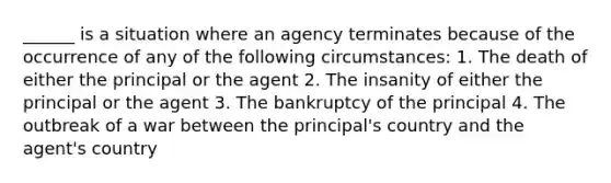 ______ is a situation where an agency terminates because of the occurrence of any of the following circumstances: 1. The death of either the principal or the agent 2. The insanity of either the principal or the agent 3. The bankruptcy of the principal 4. The outbreak of a war between the principal's country and the agent's country