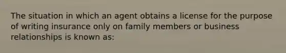 The situation in which an agent obtains a license for the purpose of writing insurance only on family members or business relationships is known as: