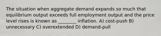 The situation when aggregate demand expands so much that equilibrium output exceeds full employment output and the price level rises is known as ________ inflation. A) cost-push B) unnecessary C) overextended D) demand-pull