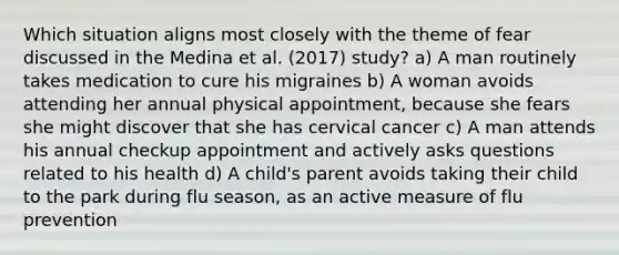 Which situation aligns most closely with the theme of fear discussed in the Medina et al. (2017) study? a) A man routinely takes medication to cure his migraines b) A woman avoids attending her annual physical appointment, because she fears she might discover that she has cervical cancer c) A man attends his annual checkup appointment and actively asks questions related to his health d) A child's parent avoids taking their child to the park during flu season, as an active measure of flu prevention