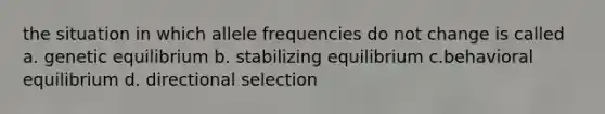 the situation in which allele frequencies do not change is called a. genetic equilibrium b. stabilizing equilibrium c.behavioral equilibrium d. directional selection