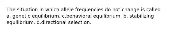 The situation in which allele frequencies do not change is called a. genetic equilibrium. c.behavioral equilibrium. b. stabilizing equilibrium. d.directional selection.