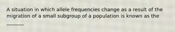 A situation in which allele frequencies change as a result of the migration of a small subgroup of a population is known as the _______